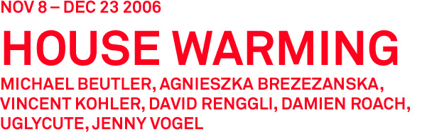 Red writing on white background that states, " Nov 8 to Dec 23 2006. House Warming. Michael Beuyler, Agnieszka Brezezanska, Vincet Kohler, David Renggli, Damien Roach, Uglycute, Jenny Vogel.